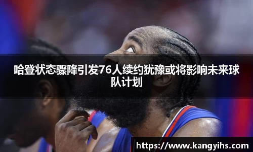 哈登状态骤降引发76人续约犹豫或将影响未来球队计划